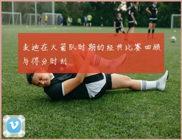 麦迪在火箭队时期的经典比赛回顾与得分时刻