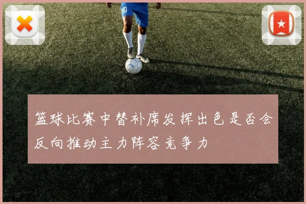 篮球比赛中替补席发挥出色是否会反向推动主力阵容竞争力